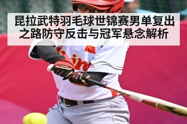 昆拉武特羽毛球世锦赛男单复出之路防守反击与冠军悬念解析